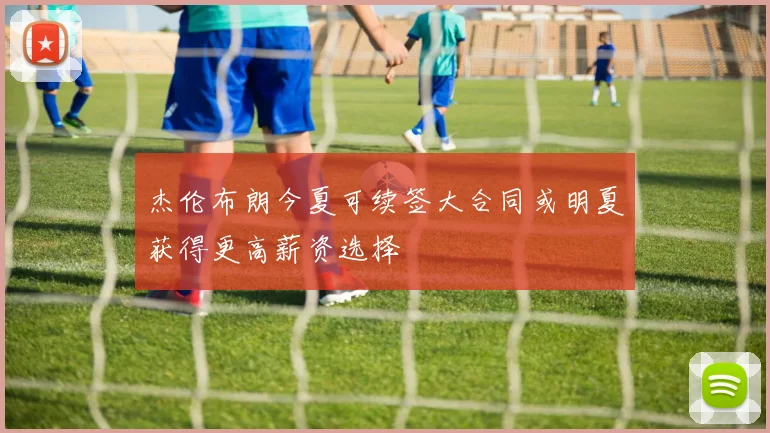 杰伦布朗今夏可续签大合同或明夏获得更高薪资选择