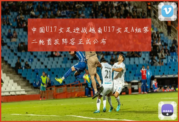 中国U17女足迎战越南U17女足A组第二轮首发阵容正式公布