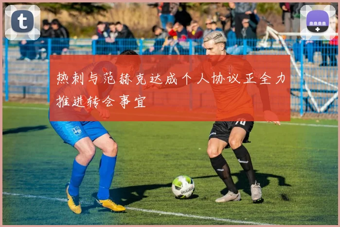 热刺与范赫克达成个人协议正全力推进转会事宜