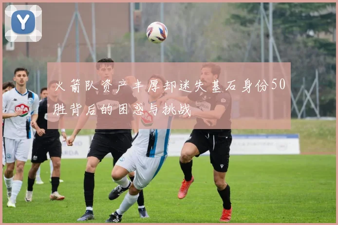 火箭队资产丰厚却迷失基石身份50胜背后的困惑与挑战