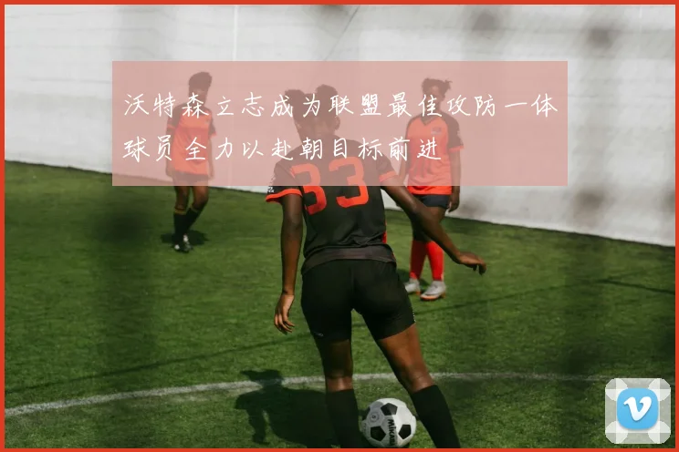 沃特森立志成为联盟最佳攻防一体球员全力以赴朝目标前进