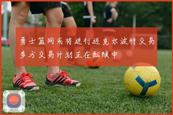 勇士篮网或将进行迈克尔波特交易多方交易计划正在酝酿中