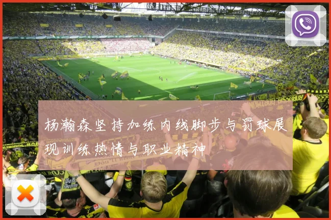 杨瀚森坚持加练内线脚步与罚球展现训练热情与职业精神