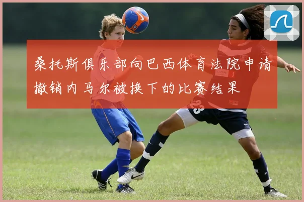 桑托斯俱乐部向巴西体育法院申请撤销内马尔被换下的比赛结果