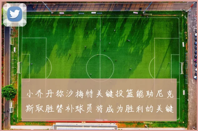 小乔丹称沙梅特关键投篮能助尼克斯取胜替补球员将成为胜利的关键因素