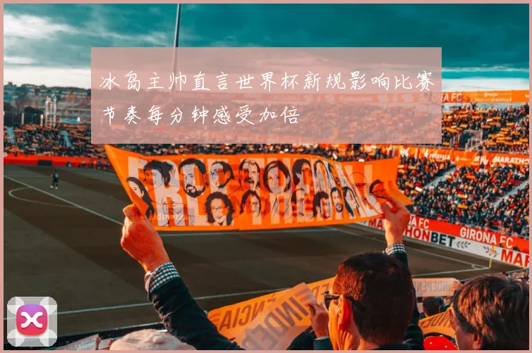 冰岛主帅直言世界杯新规影响比赛节奏每分钟感受加倍