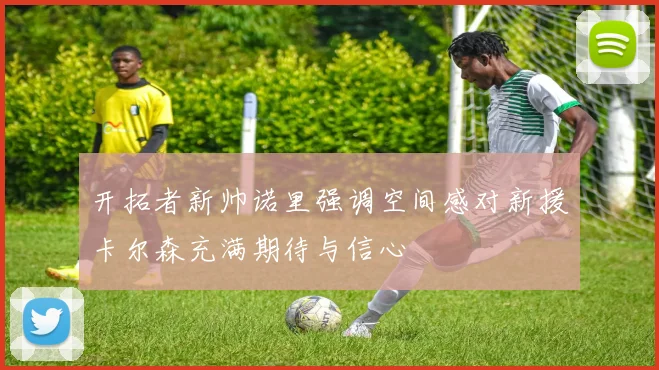 开拓者新帅诺里强调空间感对新援卡尔森充满期待与信心